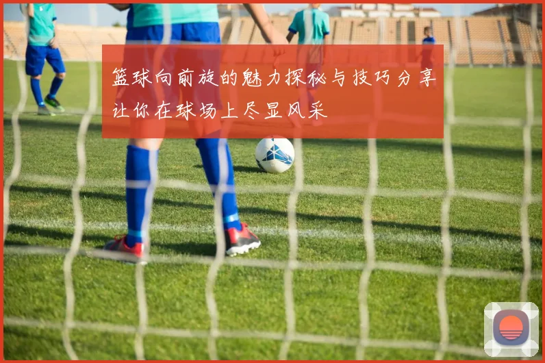 篮球向前旋的魅力探秘与技巧分享让你在球场上尽显风采
