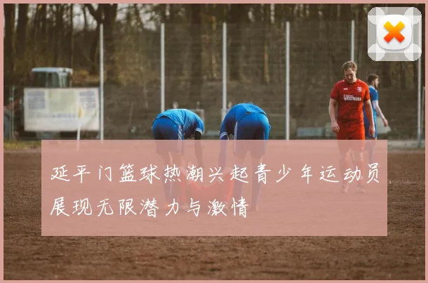 延平门篮球热潮兴起青少年运动员展现无限潜力与激情