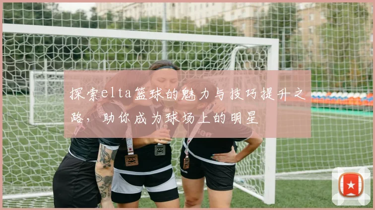探索elta篮球的魅力与技巧提升之路，助你成为球场上的明星