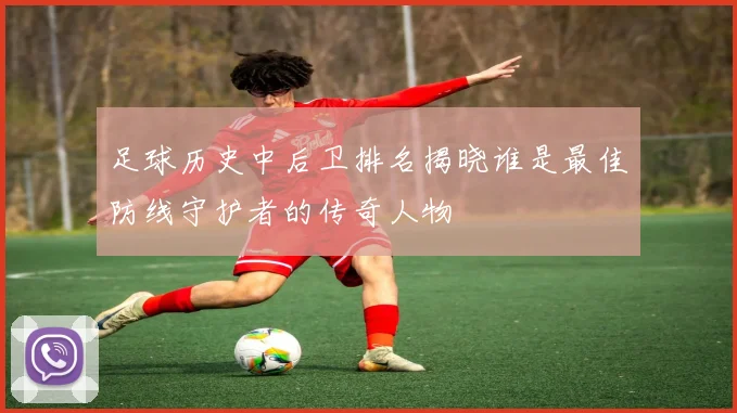 足球历史中后卫排名揭晓谁是最佳防线守护者的传奇人物