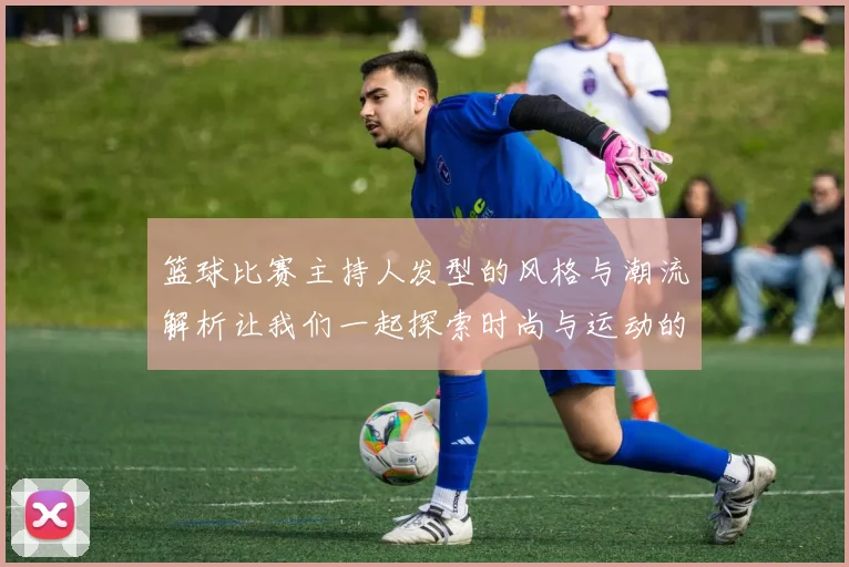 篮球比赛主持人发型的风格与潮流解析让我们一起探索时尚与运动的完美结合