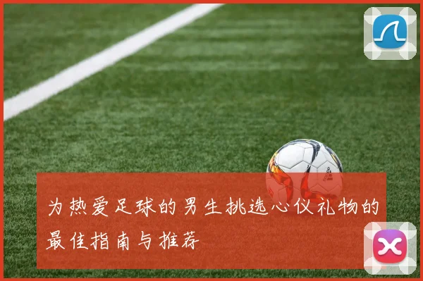 为热爱足球的男生挑选心仪礼物的最佳指南与推荐