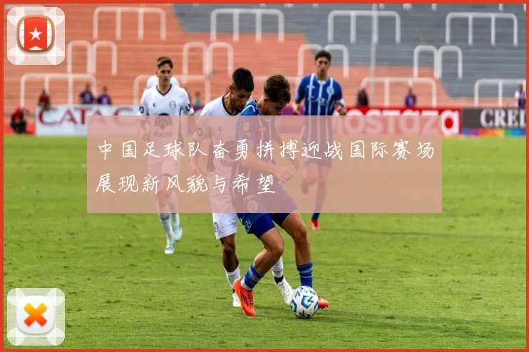 中国足球队奋勇拼搏迎战国际赛场展现新风貌与希望