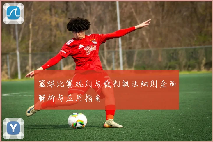 篮球比赛规则与裁判执法细则全面解析与应用指南